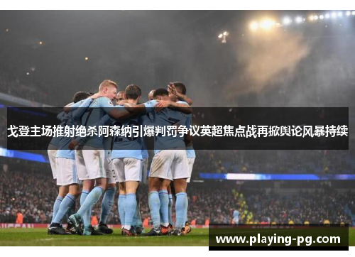 戈登主场推射绝杀阿森纳引爆判罚争议英超焦点战再掀舆论风暴持续