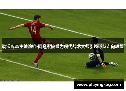 勒沃库森主帅哈维·阿隆索被誉为现代战术大师引领球队走向辉煌