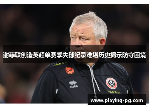 谢菲联创造英超单赛季失球纪录难堪历史揭示防守困境