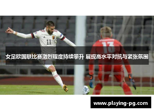 女足欧国联比赛激烈程度持续攀升 展现高水平对抗与紧张氛围